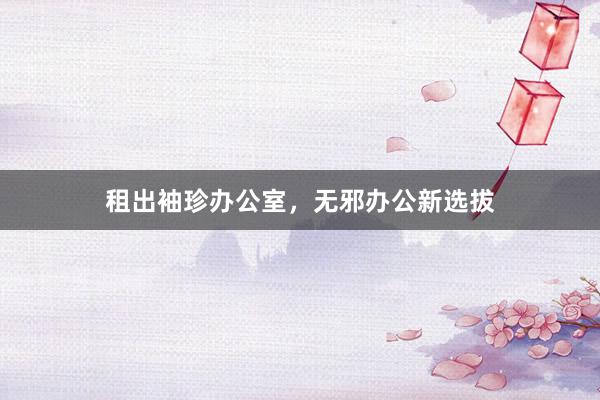 租出袖珍办公室，无邪办公新选拔